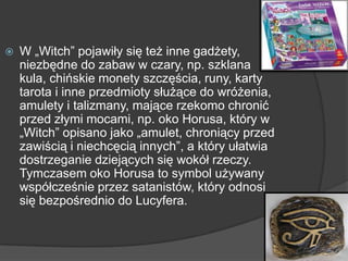  W „Witch” pojawiły się też inne gadżety,
niezbędne do zabaw w czary, np. szklana
kula, chińskie monety szczęścia, runy, karty
tarota i inne przedmioty służące do wróżenia,
amulety i talizmany, mające rzekomo chronić
przed złymi mocami, np. oko Horusa, który w
„Witch” opisano jako „amulet, chroniący przed
zawiścią i niechcęcią innych”, a który ułatwia
dostrzeganie dziejących się wokół rzeczy.
Tymczasem oko Horusa to symbol używany
współcześnie przez satanistów, który odnosi
się bezpośrednio do Lucyfera.
 