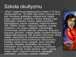 Szkoła okultyzmu
 „Witch” wtajemnicza dziewczynki w wieku 7-12 lat w
wiedzę tajemną. Od 2002 roku dzieci uczą się co to
jest: horoskop, grafologia, szklana kula, magia
świec, spirytyzm, wróżenie z fusów, energia, joga,
Halloween, szamani voodoo, sabat czarownic,
Nostradamus, sennik, przesądy, magiczne słowo:
OM, OMEN, druidzi – celtyccy magowie, żywioły,
wróżenie z run, prana, zaklęcia, numerologia,
chiromancja, amulet, talizman, alchemia, feng shui,
jing-jang, grimoire – księga zaklęć (zawiera skrótową
wiedzę astrologiczną, listy aniołów i demonów, zbiory
zaklęć, wskazówki do wyrabiania talizmanów i
przywoływania bytów duchowych i eterycznych),
różdżka, szósty zmysł, pasjans, tarot, mandala,
kryształy, telepatia, kadzidełka, oko Horusa,
hektogram, runy wikingów, wyrocznia, kościana
wyrocznia, tatuaż, kropla astralna, biała i czarna
magia, totem, magiczne kamienie, astrologia,
wahadełko, zaklinanie, medium, czakram.
 
