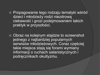  Propagowanie tego rodzaju tematyki wśród
dzieci i młodzieży rodzi niezdrową
ciekawość i grozi podejmowaniem takich
praktyk w przyszłości.
 Obraz na kolejnym slajdzie to screenshot
jednego z najbardziej popularnych
serwisów młodzieżowych. Coraz częściej
takie miejsca stają się forami wymiany
informacji o ruchach satanistycznych i
podręcznikach okultyzmu.
 