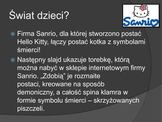 Świat dzieci?
 Firma Sanrio, dla której stworzono postać
Hello Kitty, łączy postać kotka z symbolami
śmierci!
 Następny slajd ukazuje torebkę, którą
można nabyć w sklepie internetowym firmy
Sanrio. „Zdobią” je rozmaite
postaci, kreowane na sposób
demoniczny, a całość spina klamra w
formie symbolu śmierci – skrzyżowanych
piszczeli.
 