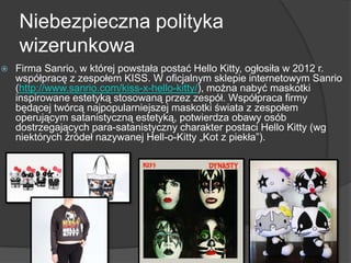 Niebezpieczna polityka
wizerunkowa
 Firma Sanrio, w której powstała postać Hello Kitty, ogłosiła w 2012 r.
współpracę z zespołem KISS. W oficjalnym sklepie internetowym Sanrio
(http://www.sanrio.com/kiss-x-hello-kitty/), można nabyć maskotki
inspirowane estetyką stosowaną przez zespół. Współpraca firmy
będącej twórcą najpopularniejszej maskotki świata z zespołem
operującym satanistyczną estetyką, potwierdza obawy osób
dostrzegających para-satanistyczny charakter postaci Hello Kitty (wg
niektórych źródeł nazywanej Hell-o-Kitty „Kot z piekła”).
 