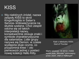 KISS
 Wg niektórych źródeł, nazwa
zespołu KISS to skrót
Kings/Knights in Satan’s
Service- królowie/rycerze na
służbie szatana. Choć zespół
odcina się od takich
interpretacji nazwy,
konsekwentnie stosuje znaki i
symbole charakterystyczne
dla satanistów. Lider grupy
nazywa się Demon, w czasie
występów pluje czymś, co
przypomina krew – oto
pierwowzór jednej z postaci
nowej kolekcji Hello Kitty.
Kadr z teledysku KISS:
God of Thunder
Warto wiedzieć: W 2012 r. KISS
wydał płytę „Monster” promowany
przez utwór „Hell or Hallelujah”.
 