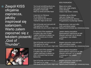  Zespół KISS
oficjalnie
zaprzecza,
jakoby
inspirował się
satanizem.
Warto zatem
zapoznać się z
tekstem piosenki
„God of
Thunder”.
BÓG PIORUNÓW:
Masz coś w sobie
Masz coś, czego pragnę
Córko Afrodyty
Usłysz moje słowa i uważaj
Urodziłem się na Olimpie
Jako syn mojego ojca
Wychowywany przez demony
Przygotowany na jedynego władcę
Bóg piorunów i rock and roll'a
Urok, pod którym jesteś
Będzie powoli okradał cię z dziewiczej duszy
Jestem władcą nieużytków
Nowoczesnym mężczyzną ze stali
Zbieram ciemność, by mi służyła
I rozkazuję ci, byś uklękła
Przed
Bogiem piorunów i rock and roll'a
Urok, pod którym jesteś
Będzie powoli okradał cię z dziewiczej duszy
Jestem władcą nieużytków
Nowoczesnym mężczyzną ze stali
Zbieram ciemność, by mi służyła
I rozkazuję ci, byś uklękła
Przed
Bogiem piorunów i rock and roll'a
Urok, pod którym jesteś
Będzie powoli okradał cię z dziewiczej duszy
You've got something about you
You've got something I need
Daughter of Aphrodite
Hear my words and take heed
I was born on Olympus
To my father a son
I was raised by the demons
Trained to reign as the one
God of thunder and rock and roll
The spell you're under
Will slowly rob you of your virgin soul
I'm the lord of the wastelands
A modern day man of steel
I gather darkness to please me
And I command you to kneel
Before the
God of thunder and rock and roll
The spell you're under
Will slowly rob you of your virgin soul
I am the lord of the wastelands
A modern day man of steel
I gather darkness to please me
And I command thee to kneel
Before the
God of thunder and rock and roll
The spell you're under
Will slowly rob you of your virgin soul
 