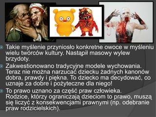  Takie myślenie przyniosło konkretne owoce w myśleniu
wielu twórców kultury. Nastąpił masowy wylew
brzydoty.
 Zakwestionowano tradycyjne modele wychowania.
Teraz nie można narzucać dziecku żadnych kanonów
dobra, prawdy i piękna. To dziecko ma decydować, co
uznaje za dobre i pożyteczne dla niego!
 To prawo uznano za część praw człowieka.
Rodzice, którzy ograniczają dzieciom to prawo, muszą
się liczyć z konsekwencjami prawnymi (np. odebranie
praw rodzicielskich).
 