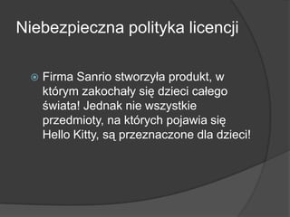 Niebezpieczna polityka licencji
 Firma Sanrio stworzyła produkt, w
którym zakochały się dzieci całego
świata! Jednak nie wszystkie
przedmioty, na których pojawia się
Hello Kitty, są przeznaczone dla dzieci!
 