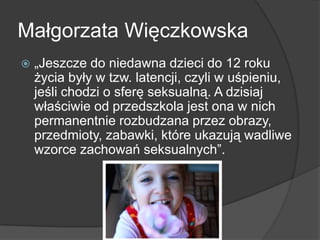Małgorzata Więczkowska
 „Jeszcze do niedawna dzieci do 12 roku
życia były w tzw. latencji, czyli w uśpieniu,
jeśli chodzi o sferę seksualną. A dzisiaj
właściwie od przedszkola jest ona w nich
permanentnie rozbudzana przez obrazy,
przedmioty, zabawki, które ukazują wadliwe
wzorce zachowań seksualnych”.
 