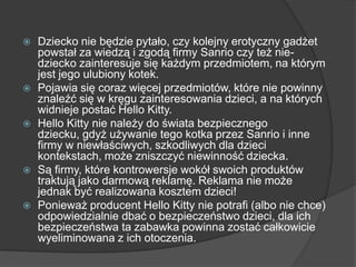  Dziecko nie będzie pytało, czy kolejny erotyczny gadżet
powstał za wiedzą i zgodą firmy Sanrio czy też nie-
dziecko zainteresuje się każdym przedmiotem, na którym
jest jego ulubiony kotek.
 Pojawia się coraz więcej przedmiotów, które nie powinny
znaleźć się w kręgu zainteresowania dzieci, a na których
widnieje postać Hello Kitty.
 Hello Kitty nie należy do świata bezpiecznego
dziecku, gdyż używanie tego kotka przez Sanrio i inne
firmy w niewłaściwych, szkodliwych dla dzieci
kontekstach, może zniszczyć niewinność dziecka.
 Są firmy, które kontrowersje wokół swoich produktów
traktują jako darmową reklamę. Reklama nie może
jednak być realizowana kosztem dzieci!
 Ponieważ producent Hello Kitty nie potrafi (albo nie chce)
odpowiedzialnie dbać o bezpieczeństwo dzieci, dla ich
bezpieczeństwa ta zabawka powinna zostać całkowicie
wyeliminowana z ich otoczenia.
 