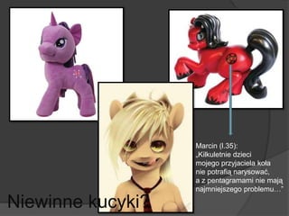 Niewinne kucyki?
Marcin (l.35):
„Kilkuletnie dzieci
mojego przyjaciela koła
nie potrafią narysować,
a z pentagramami nie mają
najmniejszego problemu…”
 