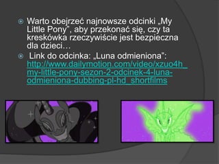  Warto obejrzeć najnowsze odcinki „My
Little Pony”, aby przekonać się, czy ta
kreskówka rzeczywiście jest bezpieczna
dla dzieci…
 Link do odcinka: „Luna odmieniona”:
http://www.dailymotion.com/video/xzuo4h_
my-little-pony-sezon-2-odcinek-4-luna-
odmieniona-dubbing-pl-hd_shortfilms
 