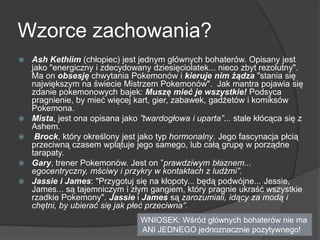 Wzorce zachowania?
 Ash Kethiim (chłopiec) jest jednym głównych bohaterów. Opisany jest
jako "energiczny i zdecydowany dziesięciolatek... nieco zbyt rezolutny".
Ma on obsesję chwytania Pokemonów i kieruje nim żądza "stania się
największym na świecie Mistrzem Pokemonów". Jak mantra pojawia się
zdanie pokemonowych bajek: Muszę mieć je wszystkie! Podsyca
pragnienie, by mieć więcej kart, gier, zabawek, gadżetów i komiksów
Pokemona.
 Mista, jest ona opisana jako ”twardogłowa i uparta”... stale kłócąca się z
Ashem.
 Brock, który określony jest jako typ hormonalny. Jego fascynacja płcią
przeciwną czasem wplątuje jego samego, lub całą grupę w porządne
tarapaty.
 Gary, trener Pokemonów. Jest on ”prawdziwym błaznem...
egocentryczny, mściwy i przykry w kontaktach z ludźmi”.
 Jassie i James: "Przygotuj się na kłopoty... będą podwójne... Jessie,
James... są tajemniczym i złym gangiem, który pragnie ukraść wszystkie
rzadkie Pokemony". Jassie i James są zarozumiali, idący za modą i
chętni, by ubierać się jak płeć przeciwna”.
WNIOSEK: Wśród głównych bohaterów nie ma
ANI JEDNEGO jednoznacznie pozytywnego!
 