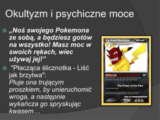 Okultyzm i psychiczne moce
 „Noś swojego Pokemona
ze sobą, a będziesz gotów
na wszystko! Masz moc w
swoich rękach, wiec
używaj jej!”
 "Płacząca ślicznotka - Liść
jak brzytwa":
Pluje ona trującym
proszkiem, by unieruchomić
wroga, a następnie
wykańcza go spryskując
kwasem…
 