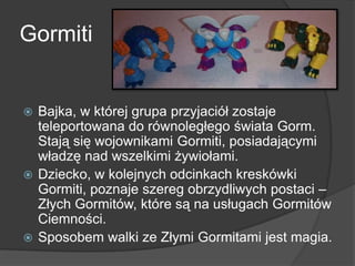 Gormiti
 Bajka, w której grupa przyjaciół zostaje
teleportowana do równoległego świata Gorm.
Stają się wojownikami Gormiti, posiadającymi
władzę nad wszelkimi żywiołami.
 Dziecko, w kolejnych odcinkach kreskówki
Gormiti, poznaje szereg obrzydliwych postaci –
Złych Gormitów, które są na usługach Gormitów
Ciemności.
 Sposobem walki ze Złymi Gormitami jest magia.
 