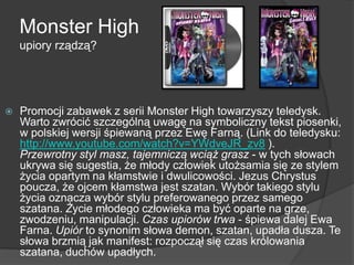 Monster High
upiory rządzą?
 Promocji zabawek z serii Monster High towarzyszy teledysk.
Warto zwrócić szczególną uwagę na symboliczny tekst piosenki,
w polskiej wersji śpiewaną przez Ewę Farną. (Link do teledysku:
http://www.youtube.com/watch?v=YWdveJR_zv8 ).
Przewrotny styl masz, tajemniczą wciąż grasz - w tych słowach
ukrywa się sugestia, że młody człowiek utożsamia się ze stylem
życia opartym na kłamstwie i dwulicowości. Jezus Chrystus
poucza, że ojcem kłamstwa jest szatan. Wybór takiego stylu
życia oznacza wybór stylu preferowanego przez samego
szatana. Życie młodego człowieka ma być oparte na grze,
zwodzeniu, manipulacji. Czas upiorów trwa - śpiewa dalej Ewa
Farna. Upiór to synonim słowa demon, szatan, upadła dusza. Te
słowa brzmią jak manifest: rozpoczął się czas królowania
szatana, duchów upadłych.
 