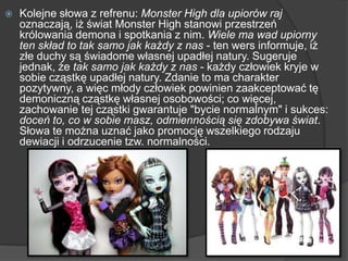  Kolejne słowa z refrenu: Monster High dla upiorów raj
oznaczają, iż świat Monster High stanowi przestrzeń
królowania demona i spotkania z nim. Wiele ma wad upiorny
ten skład to tak samo jak każdy z nas - ten wers informuje, iż
złe duchy są świadome własnej upadłej natury. Sugeruje
jednak, że tak samo jak każdy z nas - każdy człowiek kryje w
sobie cząstkę upadłej natury. Zdanie to ma charakter
pozytywny, a więc młody człowiek powinien zaakceptować tę
demoniczną cząstkę własnej osobowości; co więcej,
zachowanie tej cząstki gwarantuje "bycie normalnym" i sukces:
doceń to, co w sobie masz, odmiennością się zdobywa świat.
Słowa te można uznać jako promocję wszelkiego rodzaju
dewiacji i odrzucenie tzw. normalności.
 