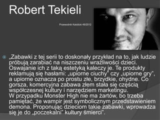 Robert Tekieli
Przewodnik Katolicki 49/2012
 „Zabawki z tej serii to doskonały przykład na to, jak ludzie
próbują zarabiać na niszczeniu wrażliwości dzieci.
Oswajanie ich z taką estetyką kaleczy je. Te produkty
reklamują się hasłami: „upiorne ciuchy” czy „upiorne gry”,
a upiorne oznacza po prostu złe, brzydkie, ohydne. Co
gorsza, komercyjna zabawa złem stała się częścią
współczesnej kultury i narzędziem marketingu.
W przypadku Monster High nie ma żartów, bo trzeba
pamiętać, że wampir jest symbolicznym przedstawieniem
demona. Proponując dzieciom takie zabawki, wprowadza
się je do „poczekalni” kultury śmierci”.
 