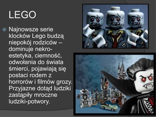 LEGO
 Najnowsze serie
klocków Lego budzą
niepokój rodziców –
dominuje nekro-
estetyka, ciemność,
odwołania do świata
śmierci, pojawiają się
postaci rodem z
horrorów i filmów grozy.
Przyjazne dotąd ludziki
zastąpiły mroczne
ludziki-potwory.
 