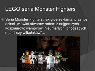 LEGO seria Monster Fighters
 Seria Monster Fighters, jak głosi reklama, przenosi
dzieci „w świat stworów rodem z najgorszych
koszmarów: wampirów, nieumarłych, chodzących
mumii czy wilkołaków”…
 