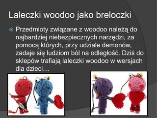 Laleczki woodoo jako breloczki
 Przedmioty związane z woodoo należą do
najbardziej niebezpiecznych narzędzi, za
pomocą których, przy udziale demonów,
zadaje się ludziom ból na odległość. Dziś do
sklepów trafiają laleczki woodoo w wersjach
dla dzieci…
 