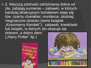  2. Niszczą zdolność odróżniania dobra od
zła, zabijają sumienie – zabawki, w których
bardziej atrakcyjnym bohaterem staje się
tzw. czarny charakter, morderca, złodziej,
niegrzeczne dziecko (seria książek
„Koszmarny Karolek”); zabawki, kreskówki
lub książki, w których zło okazuje się
dobrem, a dobro złem
(„Harry Potter” itp.)
 