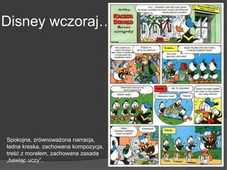 Disney wczoraj…
Spokojna, zrównoważona narracja,
ładna kreska, zachowana kompozycja,
treść z morałem, zachowana zasada
„bawiąc uczy”.
 