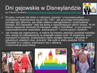 Dni gejowskie w Disneylandzie
za: Polonia Christiana http://www.pch24.pl/-dni-gejowskie--w-disneylandzie,15083,i.html
 W parku rozrywki dla dzieci z rodzicami „imprezy” o homoseksualnym
charakterze organizowane są od roku 1991. Jak przyznają homoaktywiści,
początki były skromne, ale dzięki stałemu zaangażowaniu i przemyślanej
strategii „Dni Gejowskie” stały się jedną z najważniejszych takich imprez. W ich
trakcie regularnie dochodzi do kampanii „walki z homofobią”, w tym poprzez
rozpowszechnianie materiałów „edukacyjnych” i promocyjnych nieletnim.
 Jak chwalą się organizatorzy, w trakcie tej imprezy aktywiści posiadali każdego
roku okazję do oddziaływania na dziesiątki tysięcy ludzi. W programie, poza
imprezami w basenie, przewidziano także występy tancerzy i tancerek w
odważnych układach oraz „koncerty” dla osób w wieku powyżej 18 lat.
Wszystko to w miejscu kojarzącym się z radością
i niewinnością dzieciństwa.
 
