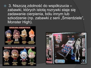  3. Niszczą zdolność do współczucia –
zabawki, których istotą rozrywki staje się
zadawanie cierpienia, bólu innym lub
szkodzenie (np. zabawki z serii „Śmierdziele”,
Monster High).
 