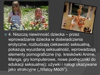  4. Niszczą niewinność dziecka – przez
wprowadzanie dziecka w doświadczenia
erotyczne, rozbudzają ciekawość seksualną,
pokazują wyuzdaną seksualność, wprowadzają
elementy pornograficzne (np. kreskówki Anime,
Manga, gry komputerowe, nowe podręczniki do
edukacji seksualnej); używki i nałogi ukazywane
jako atrakcyjne („Włatcy Móch”).
 