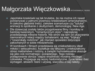 Małgorzata WięczkowskaWYCHOWAWCA, 7-8/2002
 Japońskie kreskówki są tak brutalne, że nie można ich nawet
porównywać z pełnymi przemocy kreskówkami amerykańskimi.
A rzekomo głębokie treści, ciekawe scenariusze czy "sztuka"
animacji to spotkanie z okultyzmem, demonologią i New Age.
 Dla dziewcząt zostały także przygotowane filmy i komiksy w
bardziej kwiecistym, "romantycznym stylu" i najczęściej
przedstawiają miłosne historie. Nie stroni się tam od ukazywania
niemoralnych relacji między bohaterami, są więc "trójkąty"
i "czworokąty rodzinne", jak również opowieści dotyczące
zakochanych w sobie młodzieńców.
 W komiksach i filmach przedstawia się zniekształcony ideał
miłości i seksualności, kształtuje się fałszywy i zniekształcony
obraz małżeństwa i rodziny, a związki homoseksualne ukazuje
się jako coś normalnego i pożądanego. Tego rodzaju
postępowanie obniża i stępia wrażliwość moralną młodego
człowieka. Propaguje się wzory hedonistyczne, życie łatwe i bez
wymagań, słowem: bierz i używaj, wszystko ci się należy.
 