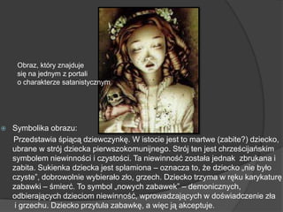 Symbolika obrazu:
Przedstawia śpiącą dziewczynkę. W istocie jest to martwe (zabite?) dziecko,
ubrane w strój dziecka pierwszokomunijnego. Strój ten jest chrześcijańskim
symbolem niewinności i czystości. Ta niewinność została jednak zbrukana i
zabita. Sukienka dziecka jest splamiona – oznacza to, że dziecko „nie było
czyste‖, dobrowolnie wybierało zło, grzech. Dziecko trzyma w ręku karykaturę
zabawki – śmierć. To symbol „nowych zabawek‖ – demonicznych,
odbierających dzieciom niewinność, wprowadzających w doświadczenie zła
i grzechu. Dziecko przytula zabawkę, a więc ją akceptuje.
Obraz, który znajduje
się na jednym z portali
o charakterze satanistycznym
 