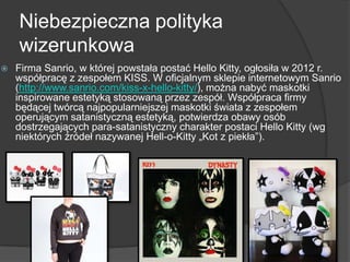 Niebezpieczna polityka
wizerunkowa
 Firma Sanrio, w której powstała postać Hello Kitty, ogłosiła w 2012 r.
współpracę z zespołem KISS. W oficjalnym sklepie internetowym Sanrio
(http://www.sanrio.com/kiss-x-hello-kitty/), można nabyć maskotki
inspirowane estetyką stosowaną przez zespół. Współpraca firmy
będącej twórcą najpopularniejszej maskotki świata z zespołem
operującym satanistyczną estetyką, potwierdza obawy osób
dostrzegających para-satanistyczny charakter postaci Hello Kitty (wg
niektórych źródeł nazywanej Hell-o-Kitty „Kot z piekła‖).
 