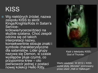 KISS
 Wg niektórych źródeł, nazwa
zespołu KISS to skrót
Kings/Knights/Kids in Satan’s
Service-
królowie/rycerze/dzieci na
służbie szatana. Choć zespół
odcina się od takich
interpretacji nazwy,
konsekwentnie stosuje znaki i
symbole charakterystyczne
dla satanistów. Lider grupy
nazywa się Demon, w czasie
występów pluje czymś, co
przypomina krew – oto
pierwowzór jednej z postaci
nowej kolekcji Hello Kitty.
Kadr z teledysku KISS:
God of Thunder
Warto wiedzieć: W 2012 r. KISS
wydał płytę „Monster‖ promowany
przez utwór „Hell or Hallelujah‖.
 
