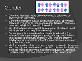 Gender
 Gender to ideologia, która usiłuje sprowadzić człowieka do
prymitywnych instynktów.
 Gender nie interesuje ludzka dusza, rozum, wola. Sprowadza
człowieka wyłącznie do jego seksualności. Odrzuca racjonalne i
naukowe podejście do kwestii płciowości.
 Wg ideologów gender człowiek istnieje po to, aby dawać upust
swoim popędom, szczególnie seksualnym.
 Gender promuje homoseksualizm, dewiacje seksualne (np.
transseksualizm, pedofilię), pornografię, domaga się praw dla
„mniejszości seksualnych‖ aborcji, in vitro, wspiera przemysł
antykoncepcyjny, edukację seksualną przedszkolaków, skrajne
ruchy feministyczne.
 Ideolodzy gender celując w dzieci, pragną pozyskać je dla swoich
idei, niszcząc nieodwracalnie ich czystość i niewinność. Posługują
się mass-mediami, rozrywką, naciskami politycznymi, edukacją.
Realizują swoje cele pod hasłem walki z „antydyskryminacją‖.
 