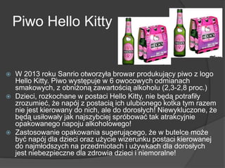 Piwo Hello Kitty
 W 2013 roku Sanrio otworzyła browar produkujący piwo z logo
Hello Kitty. Piwo występuje w 6 owocowych odmianach
smakowych, z obniżoną zawartością alkoholu (2,3-2,8 proc.)
 Dzieci, rozkochane w postaci Hello Kitty, nie będą potrafiły
zrozumieć, że napój z postacią ich ulubionego kotka tym razem
nie jest kierowany do nich, ale do dorosłych! Niewykluczone, że
będą usiłowały jak najszybciej spróbować tak atrakcyjnie
opakowanego napoju alkoholowego!
 Zastosowanie opakowania sugerującego, że w butelce może
być napój dla dzieci oraz użycie wizerunku postaci kierowanej
do najmłodszych na przedmiotach i używkach dla dorosłych
jest niebezpieczne dla zdrowia dzieci i niemoralne!
 