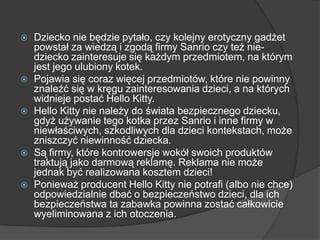 Dziecko nie będzie pytało, czy kolejny erotyczny gadżet
powstał za wiedzą i zgodą firmy Sanrio czy też nie-
dziecko zainteresuje się każdym przedmiotem, na którym
jest jego ulubiony kotek.
 Pojawia się coraz więcej przedmiotów, które nie powinny
znaleźć się w kręgu zainteresowania dzieci, a na których
widnieje postać Hello Kitty.
 Hello Kitty nie należy do świata bezpiecznego dziecku,
gdyż używanie tego kotka przez Sanrio i inne firmy w
niewłaściwych, szkodliwych dla dzieci kontekstach, może
zniszczyć niewinność dziecka.
 Są firmy, które kontrowersje wokół swoich produktów
traktują jako darmową reklamę. Reklama nie może
jednak być realizowana kosztem dzieci!
 Ponieważ producent Hello Kitty nie potrafi (albo nie chce)
odpowiedzialnie dbać o bezpieczeństwo dzieci, dla ich
bezpieczeństwa ta zabawka powinna zostać całkowicie
wyeliminowana z ich otoczenia.
 
