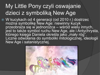 My Little Pony czyli oswajanie
dzieci z symboliką New Age
 W kucykach od 4 generacji (od 2010 r.) dostrzec
można symbolikę New Age: niewinny kucyk
przeobraża się w jednorożca – wśród wielu innych,
jest to także symbol ruchu New Age, ale i Antychrysta,
którego księga Daniela określa jako „mały róg‖.
Liczne odwołania do symboliki mitologicznej, ideologii
New Age i satanistycznej.
 