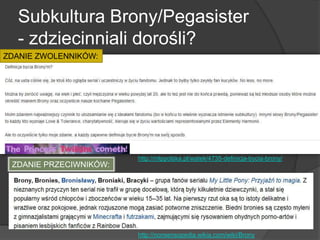Subkultura Brony/Pegasister
- zdziecinniali dorośli?
http://mlppolska.pl/watek/4735-definicja-bycia-brony/
http://nonsensopedia.wikia.com/wiki/Brony
ZDANIE ZWOLENNIKÓW:
ZDANIE PRZECIWNIKÓW:
 