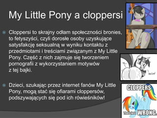 My Little Pony a cloppersi
 Cloppersi to skrajny odłam społeczności bronies,
to fetyszyści, czyli dorosłe osoby uzyskujące
satysfakcję seksualną w wyniku kontaktu z
przedmiotami i treściami związanym z My Little
Pony. Część z nich zajmuje się tworzeniem
pornografii z wykorzystaniem motywów
z tej bajki.
 Dzieci, szukając przez internet fanów My Little
Pony, mogą stać się ofiarami cloppersów,
podszywających się pod ich rówieśników!
 