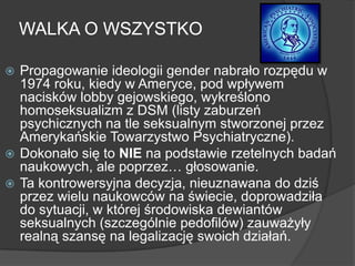  Propagowanie ideologii gender nabrało rozpędu w
1974 roku, kiedy w Ameryce, pod wpływem
nacisków lobby gejowskiego, wykreślono
homoseksualizm z DSM (listy zaburzeń
psychicznych na tle seksualnym stworzonej przez
Amerykańskie Towarzystwo Psychiatryczne).
 Dokonało się to NIE na podstawie rzetelnych badań
naukowych, ale poprzez… głosowanie.
 Ta kontrowersyjna decyzja, nieuznawana do dziś
przez wielu naukowców na świecie, doprowadziła
do sytuacji, w której środowiska dewiantów
seksualnych (szczególnie pedofilów) zauważyły
realną szansę na legalizację swoich działań.
WALKA O WSZYSTKO
 