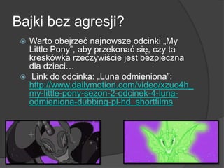 Bajki bez agresji?
 Warto obejrzeć najnowsze odcinki „My
Little Pony‖, aby przekonać się, czy ta
kreskówka rzeczywiście jest bezpieczna
dla dzieci…
 Link do odcinka: „Luna odmieniona‖:
http://www.dailymotion.com/video/xzuo4h_
my-little-pony-sezon-2-odcinek-4-luna-
odmieniona-dubbing-pl-hd_shortfilms
 