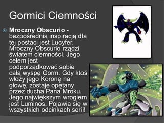 Gormici Ciemności
 Mroczny Obscurio -
bezpośrednią inspiracją dla
tej postaci jest Lucyfer.
Mroczny Obscurio rządzi
światem ciemności. Jego
celem jest
podporządkować sobie
całą wyspę Gorm. Gdy ktoś
włoży jego Koronę na
głowę, zostaje opętany
przez ducha Pana Mroku.
Jego największym wrogiem
jest Luminos. Pojawia się w
wszystkich odcinkach serii!
 
