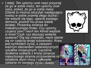  I dalej: Ten upiorny urok nasz przyznaj
że go w sobie masz, ten upiorny urok
nasz, pokaż, że go w sobie masz.
Zdanie to można odczytać następująco:
nosisz w sobie znamię złego ducha i
nie wstydź się tego, ujawnij swojego
demona, pozwól mu przez siebie
działać. Piosenka zmierza do
makabrycznego finału: Czy upiorny
czujesz zew? niech ten klimat wejdzie
w krew! Czyli: czy słyszysz wołanie
szatana? Daj się zniewolić, niech stanie
się on częścią twojej tożsamości. Krew
jest symbolem życia, a zarazem
ważnym elementem satanistycznych
rytuałów inicjacyjnych. Łączenie
działania szatana z krwią oznacza
najwyższego stopnia przyzwolenie na
działanie złych mocy i całkowite
oddanie im swojego życia i duszy.
 