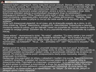 „Niedawno byłam u znajomych, którzy mają dwie urocze córeczki. Starsza, ośmiolatka, miała parę
miesięcy temu urodziny. No i, oczywiście, otrzymała w prezencie kilka puzzli z Monster High, do
tego książeczki do wpisywania z serii potworowej rodzinki... Czarno-fioletowo-różowe koszmarki
przedstawiające nienaturalne postaci wampirzyc, ubrane w dziwne, wyzywające stroje, które
dotychczas widziałam jedynie na prostytutkach okupujących drogi na wylotówkach i
obsługujących kierowców TIRów. Książeczki pełne pytań o stroje, które nosi czytelniczka, o ich
marki (oczywiście z najwyższej półki), kosmetyki itp. Przekaz jednoznaczny - "Maleńka, masz
wyglądać jak mała dziwka, a jedyne co ma być dla ciebie ważne, to jak się ubrać, aby tak
wyglądać."
Ojciec tych dziewczynek stwierdził, że od czasu, gdy te straszydła pojawiły się w domu, to ich
córka zrobiła się "dziwna". Małomówna, unikająca ich, niekontaktowa. Dziewczynka w pewnym
momencie weszła do pokoju, coś tam bąknęła i nawet nie przywitała się, chociaż zawsze to robiła
i uciekła do swojego pokoju. Zdziwiłam się, bo przy poprzedniej wizycie zachowywała się zupełnie
inaczej.
"Sama widzisz" - skomentował to ojciec. "No widzę" - odparłam. "Co masz zamiar z tym zrobić?"
"Wydaję mi się, że jest taka od czasu, gdy dostała te Monster High‖. "No to trzeba je wyrzucić‖.
"No ale wiesz... potem w szkole nie będzie mogła się nimi pochwalić przed koleżankami‖. "Ty ją
wychowujesz, czy koleżanki?‖ "No ja... OK... pomożesz mi?‖ "Jak?‖ "Wyrzucić to wszystko‖. "Nie
ma sprawy„.
Rodzice poszli do pokoju dziewczynki, i przynieśli stamtąd cały stos tych puzzli, książeczek,
jakieś zabaweczki. Wpakowaliśmy to do dużego worka na śmieci i wywiozłam. W domu puzzle ze
wszystkich pudełek wymieszałam, zalałam wodą, co spowodowało odklejenie się obrazków od
tekturek. Po totalnej masakrze puzzli i przepuszczeniu reszty przez niszczarkę, wszystko
wylądowało na śmietniku.
Następnego dnia pojechałam do sklepu z zabawkami i kupiłam inne puzzle. Bajecznie kolorowe,
z wesołymi obrazkami. Znalazłam też równie kolorowe książeczki do wklejanek, które ta
dziewczynka lubiła. Pojechałam do znajomego i powiedziałam, że to zamiast tego szkaradztwa,
bo jedna sprawa to pozbawić ją koszmarków, a druga dać jej coś fajnego w zamian. Parę dni
później, jej ojciec do mnie zadzwonił z podziękowaniami i powiedział, że córce bardzo się
spodobało to, co dostarczyłam, a co najważniejsze... że "odżyła". Że stało się tak, jakbym im
jakiegoś upiora z domu wypędziła‖.
 