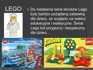LEGO  Do niedawna serie klocków Lego
były bardzo pożądaną zabawką
dla dzieci, ze względu na walory
edukacyjne i estetyczne. Świat
Lego był przyjazny i bezpieczny
dla dzieci…
 