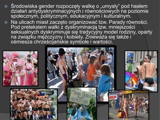  Środowiska gender rozpoczęły walkę o „umysły‖ pod hasłem
działań antydyskryminacyjnych i równościowych na poziomie
społecznym, politycznym, edukacyjnym i kulturalnym.
 Na ulicach miast zaczęto organizować tzw. Parady równości.
Pod pretekstem walki z dyskryminacją tzw. mniejszości
seksualnych dyskryminuje się tradycyjny model rodziny, oparty
na związku mężczyzny i kobiety. Znieważa się także i
ośmiesza chrześcijańskie symbole i wartości.
 
