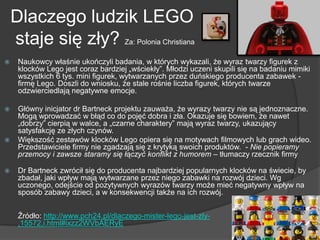 Dlaczego ludzik LEGO
staje się zły? Za: Polonia Christiana
 Naukowcy właśnie ukończyli badania, w których wykazali, że wyraz twarzy figurek z
klocków Lego jest coraz bardziej „wściekły‖. Młodzi uczeni skupili się na badaniu mimiki
wszystkich 6 tys. mini figurek, wytwarzanych przez duńskiego producenta zabawek -
firmę Lego. Doszli do wniosku, że stale rośnie liczba figurek, których twarze
odzwierciedlają negatywne emocje.
 Główny inicjator dr Bartneck projektu zauważa, że wyrazy twarzy nie są jednoznaczne.
Mogą wprowadzać w błąd co do pojęć dobra i zła. Okazuje się bowiem, że nawet
„dobrzy‖ cierpią w walce, a „czarne charaktery‖ mają wyraz twarzy, ukazujący
satysfakcję ze złych czynów.
 Większość zestawów klocków Lego opiera się na motywach filmowych lub grach wideo.
Przedstawiciele firmy nie zgadzają się z krytyką swoich produktów. - Nie popieramy
przemocy i zawsze staramy się łączyć konflikt z humorem – tłumaczy rzecznik firmy
 Dr Bartneck zwrócił się do producenta najbardziej popularnych klocków na świecie, by
zbadał, jaki wpływ mają wytwarzane przez niego zabawki na rozwój dzieci. Wg
uczonego, odejście od pozytywnych wyrazów twarzy może mieć negatywny wpływ na
sposób zabawy dzieci, a w konsekwencji także na ich rozwój.
Źródło: http://www.pch24.pl/dlaczego-mister-lego-jest-zly-
,15572,i.html#ixzz2WVbAERyE
 