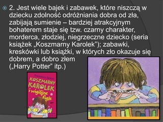  2. Jest wiele bajek i zabawek, które niszczą w
dziecku zdolność odróżniania dobra od zła,
zabijają sumienie – bardziej atrakcyjnym
bohaterem staje się tzw. czarny charakter,
morderca, złodziej, niegrzeczne dziecko (seria
książek „Koszmarny Karolek‖); zabawki,
kreskówki lub książki, w których zło okazuje się
dobrem, a dobro złem
(„Harry Potter‖ itp.)
 