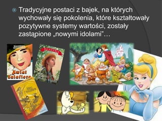  Tradycyjne postaci z bajek, na których
wychowały się pokolenia, które kształtowały
pozytywne systemy wartości, zostały
zastąpione „nowymi idolami‖…
 