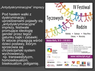 „Antydyskryminacyjne‖ imprezy
 Pod hasłem walki z
dyskryminacją i
uprzedzeniami pojawiły się
„antydyskryminacyjne‖
imprezy, festiwale
promujące ideologię
gender przez tegoż
gatunku bajki i zabawki.
W istocie propagują wśród
dzieci postawy, którym
sprzeciwia się
chrześcijański system
wychowawczy,
np. transwestytyzm,
homoseksualizm,
biseksualizm, poligamię.
 