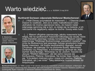 Warto wiedzieć…/IDZIEMY, 9 maj 2010/
Burkhardt Gorissen odpowiada Stefanowi Meetschenowi:
 „(…) Walt Disney przynależał do masonerii. (…) Obecnie znani
masoni to rzadkość. Jest za to wielu małostkowych ludzi.
Jednakże nie można zaprzeczyć temu, że masoni nadal
odgrywają ogromną rolę w tym, co dzieje się na świecie, a ich
nauczanie ma negatywny wpływ na ducha i duszę wielu ludzi.
 (…) Masoni oficjalnie zaprzeczają, jakoby masoneria była
religią. Ale na spotkaniach masonów odbywają się rytuały, które
mają charakter pewnego rodzaju konsekracji. Masoni często
wspominają "Wielkiego Budowniczego wszystkich światów". Dla
mnie ów Budowniczy jest pewnego rodzaju gnostyckim bogiem.
Będąc masonem, nie trzeba bezpośrednio negować Jezusa
Chrystusa, ale traktując Go na poziomie Buddy, Mahometa,
Zaratustry czy Pitagorasa, w konsekwencji ignoruje się Jego
wymiar Syna Bożego. Wchodząc na 32. poziom, nazywa się
Jezusa "Wielkim Mistrzem", ale tak samo nazywa się
Konfucjusza, Platona i Sokratesa. Na koniec tego rytuału, mówi
się: "A ja jestem mistrzem jutra i noszę ich (Jezusa, Platona,
Sokratesa, etc.) we mnie". Taką deklarację można odnieść do
Antychrysta‖.
S. Meetschen-
niemiecki dziennikarz
i pisarz. Obecnie
pracuje w Warszawie.
Burkhardt Gorissen, (ur. 1958 r.) przez 11 lat członek różnych lóż masońskich w Kolonii i okolicach, w Niemczech. Był
przewodniczącym osławionego Rytu Szkockiego, jako szef propagandy niemieckich masonów. Niedawno opublikował
autobiografię "Byłem masonem" w niemieckim katolickim Wydawnictwie Św. Ulricha.
 