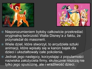  Nieporozumieniem byłoby całkowicie przekreślać
oryginalną twórczość Walta Disney’a z faktu, że
przynależał do masonerii.
 Wiele dzieł, które stworzył, to arcydzieła sztuki
animacji, które wpisały się w kanon bajek dla
dzieci i ukształtowały całe pokolenia.
 Jednak jego następcy, korzystając z popularności
nazwiska założyciela firmy, skutecznie niszczą nie
tylko jego spuściznę, ale i wrażliwość dzieci.
 